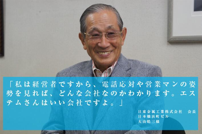 「私は経営者ですから、電話対応や営業マンの姿勢を見れば、どんな会社なのかわかります。エステムさんはいい会社ですよ。」 日東金属工業株式会社 会長 日本橋浜町ビル 大山鵠三様