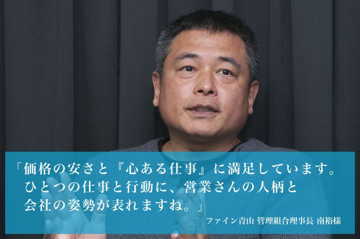 「価格の安さと『心ある仕事』に満足しています。ひとつの仕事と行動に、営業さんの人柄と会社の姿勢が表れますね。」 ファイン青山 管理組合理事長 南裕様