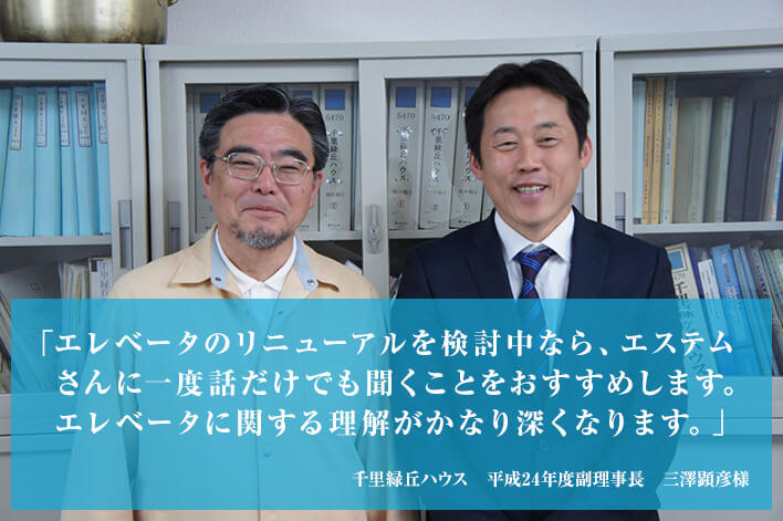 「エレベータのリニューアルを検討中なら、エステムさんに一度話だけでも聞くことをおすすめします。エレベータに関する理解がかなり深くなります。」 千里緑丘ハウス 平成24年度副理事長 三澤顕彦様