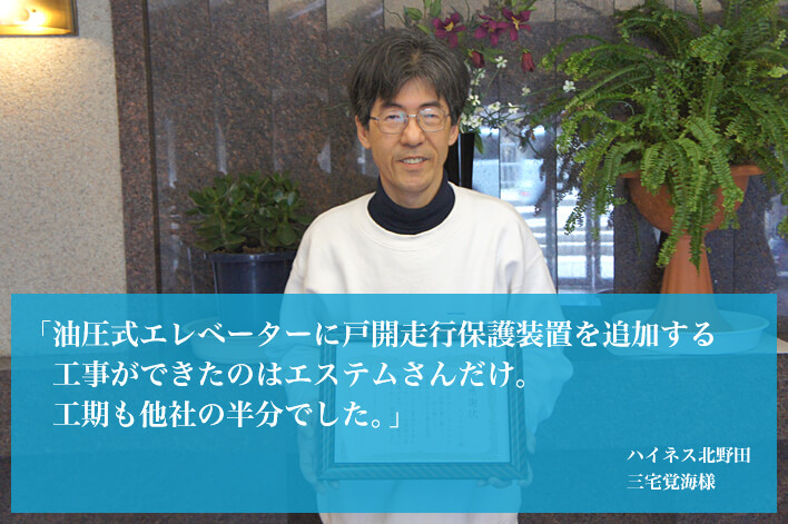 「油圧式エレベーターに戸開走行保護装置を追加する工事ができたのはエステムさんだけ。工期も他社の半分でした。」（ハイネス北野田　三宅覚海様）